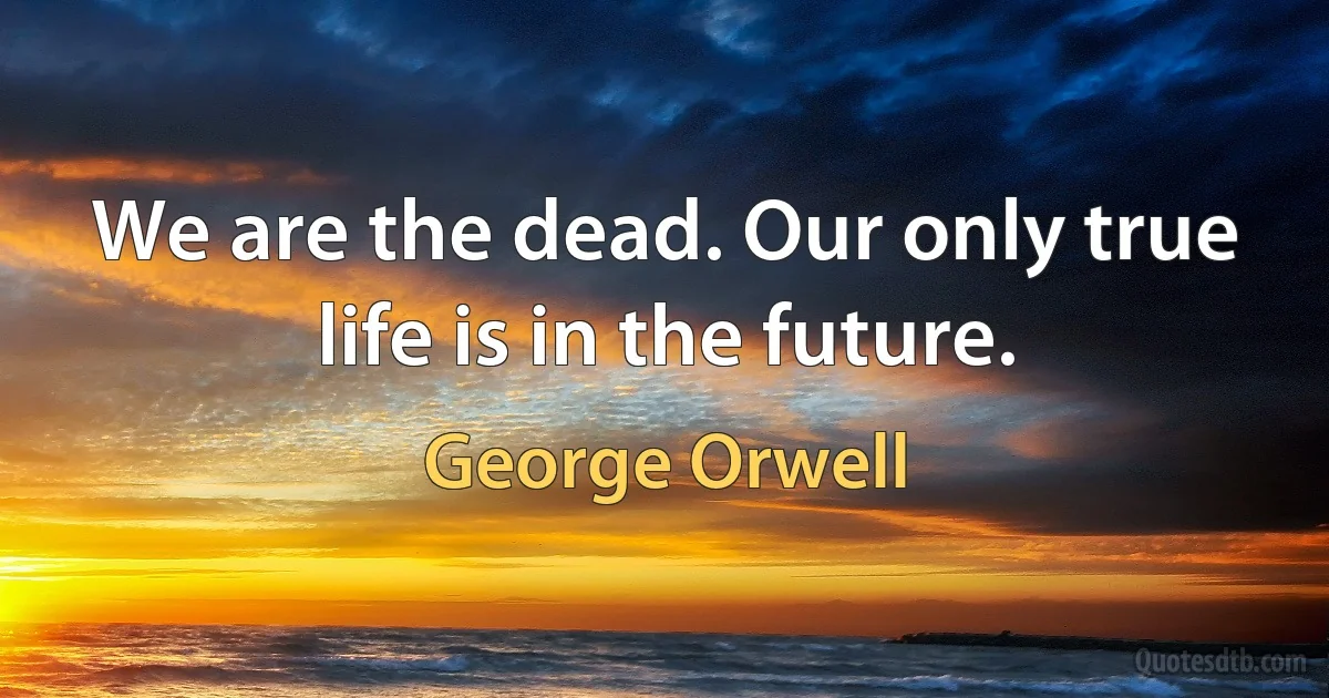 We are the dead. Our only true life is in the future. (George Orwell)