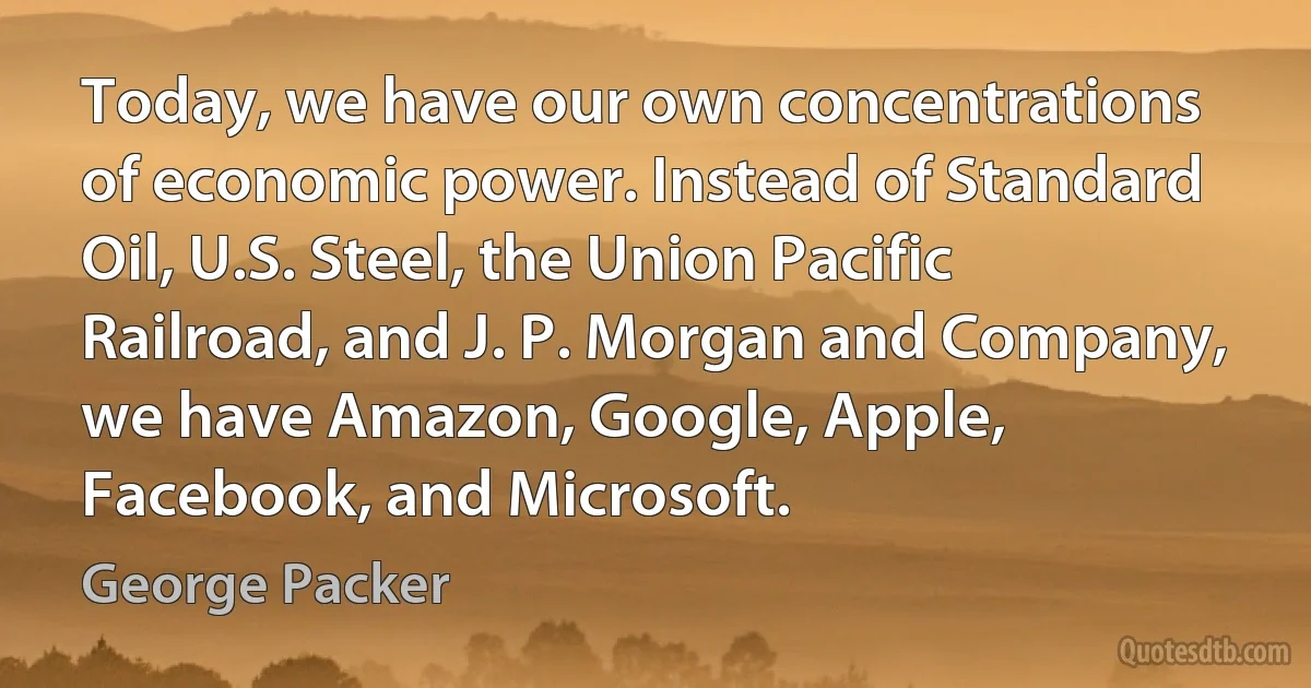 Today, we have our own concentrations of economic power. Instead of Standard Oil, U.S. Steel, the Union Pacific Railroad, and J. P. Morgan and Company, we have Amazon, Google, Apple, Facebook, and Microsoft. (George Packer)