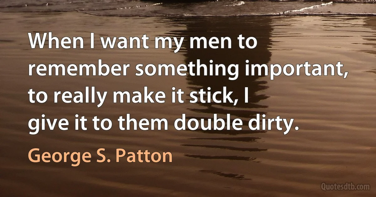 When I want my men to remember something important, to really make it stick, I give it to them double dirty. (George S. Patton)