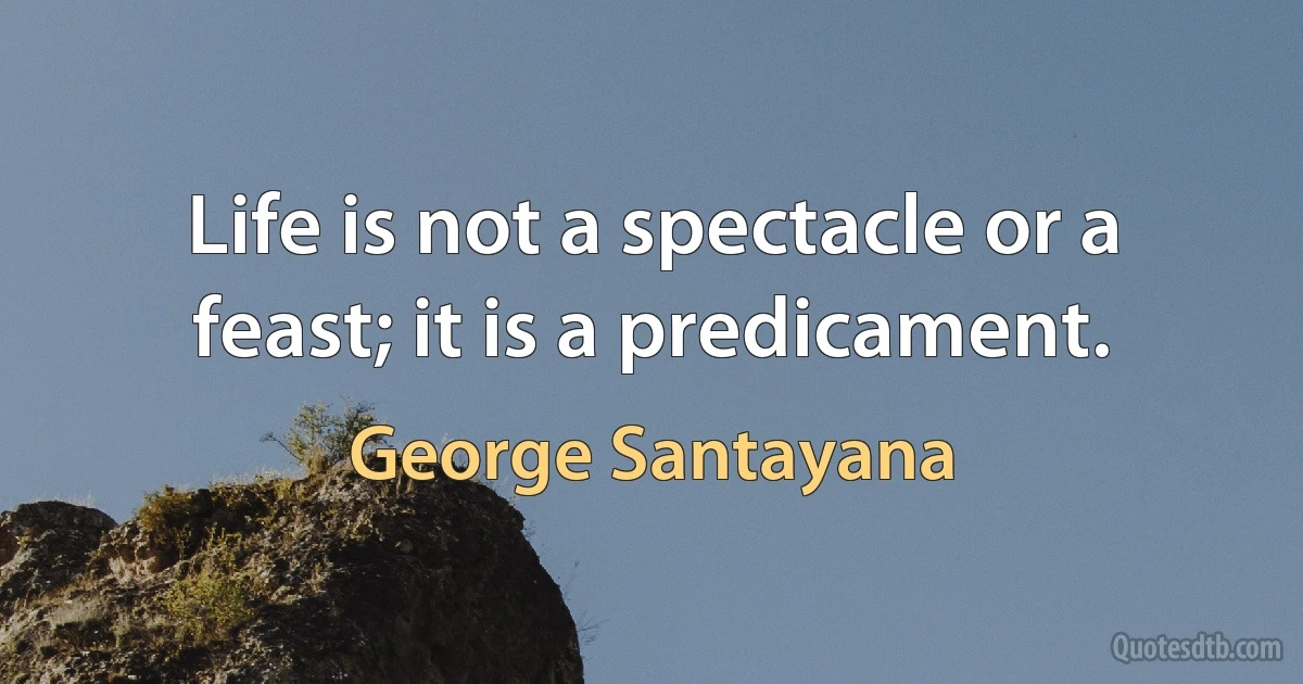 Life is not a spectacle or a feast; it is a predicament. (George Santayana)