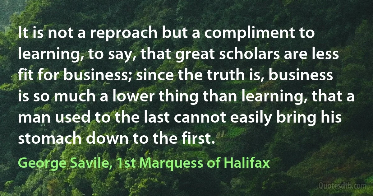 It is not a reproach but a compliment to learning, to say, that great scholars are less fit for business; since the truth is, business is so much a lower thing than learning, that a man used to the last cannot easily bring his stomach down to the first. (George Savile, 1st Marquess of Halifax)