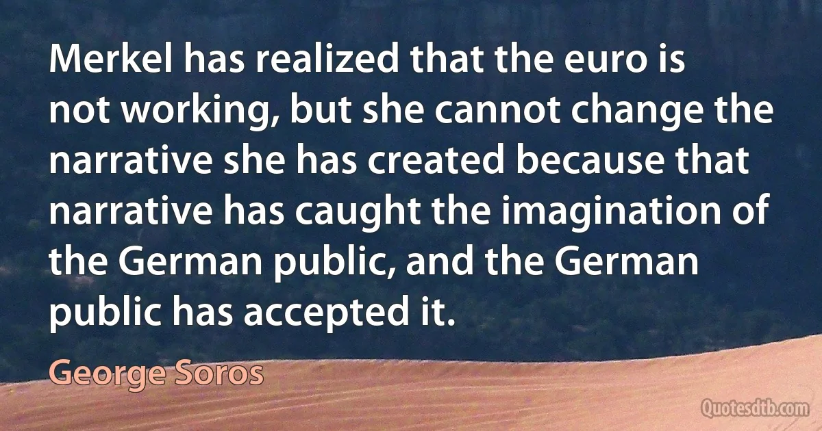 Merkel has realized that the euro is not working, but she cannot change the narrative she has created because that narrative has caught the imagination of the German public, and the German public has accepted it. (George Soros)