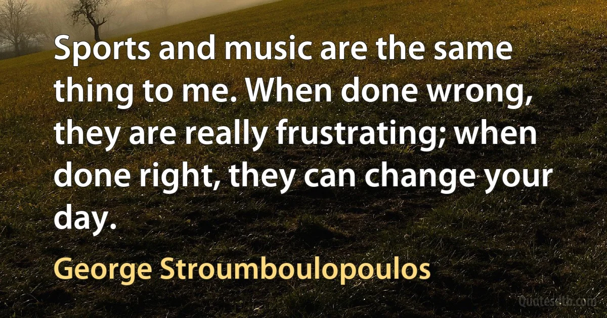 Sports and music are the same thing to me. When done wrong, they are really frustrating; when done right, they can change your day. (George Stroumboulopoulos)