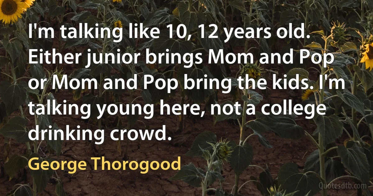 I'm talking like 10, 12 years old. Either junior brings Mom and Pop or Mom and Pop bring the kids. I'm talking young here, not a college drinking crowd. (George Thorogood)