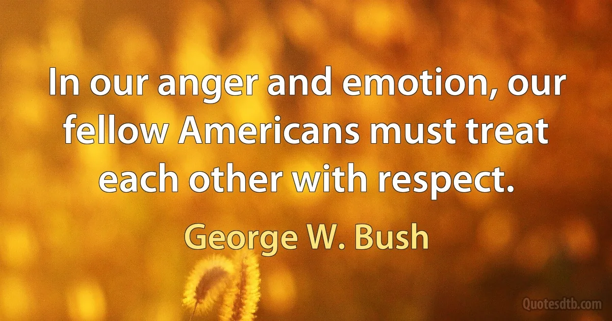 In our anger and emotion, our fellow Americans must treat each other with respect. (George W. Bush)