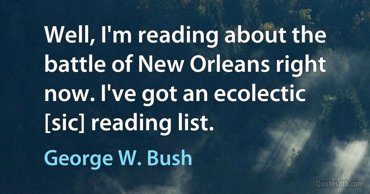 Well, I'm reading about the battle of New Orleans right now. I've got an ecolectic [sic] reading list. (George W. Bush)