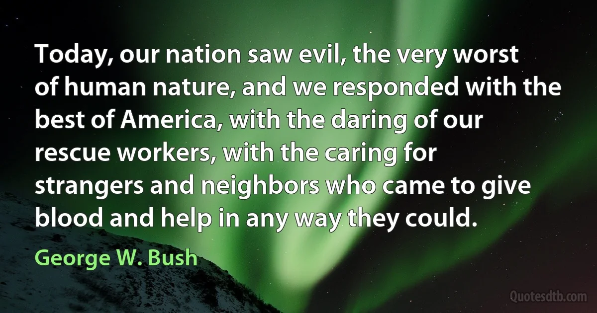 Today, our nation saw evil, the very worst of human nature, and we responded with the best of America, with the daring of our rescue workers, with the caring for strangers and neighbors who came to give blood and help in any way they could. (George W. Bush)