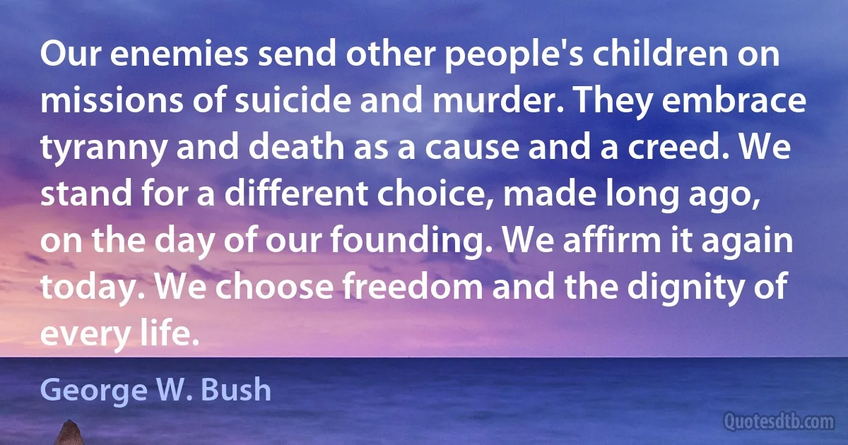 Our enemies send other people's children on missions of suicide and murder. They embrace tyranny and death as a cause and a creed. We stand for a different choice, made long ago, on the day of our founding. We affirm it again today. We choose freedom and the dignity of every life. (George W. Bush)