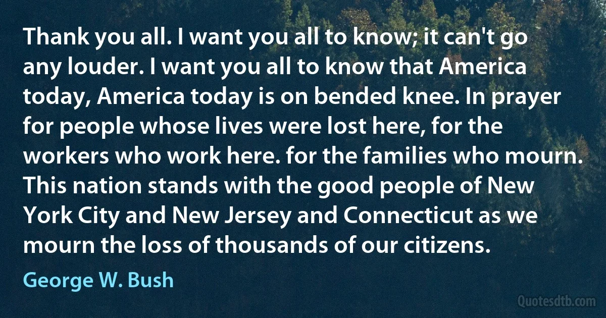 Thank you all. I want you all to know; it can't go any louder. I want you all to know that America today, America today is on bended knee. In prayer for people whose lives were lost here, for the workers who work here. for the families who mourn. This nation stands with the good people of New York City and New Jersey and Connecticut as we mourn the loss of thousands of our citizens. (George W. Bush)