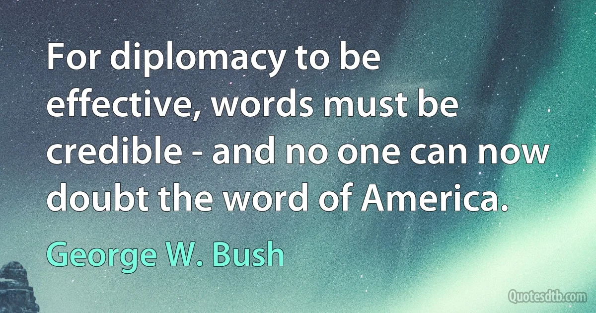 For diplomacy to be effective, words must be credible - and no one can now doubt the word of America. (George W. Bush)