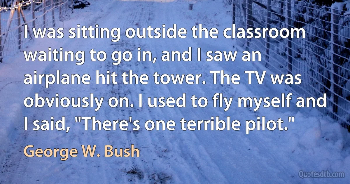 I was sitting outside the classroom waiting to go in, and I saw an airplane hit the tower. The TV was obviously on. I used to fly myself and I said, "There's one terrible pilot." (George W. Bush)