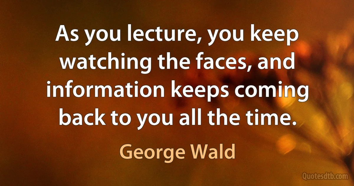 As you lecture, you keep watching the faces, and information keeps coming back to you all the time. (George Wald)