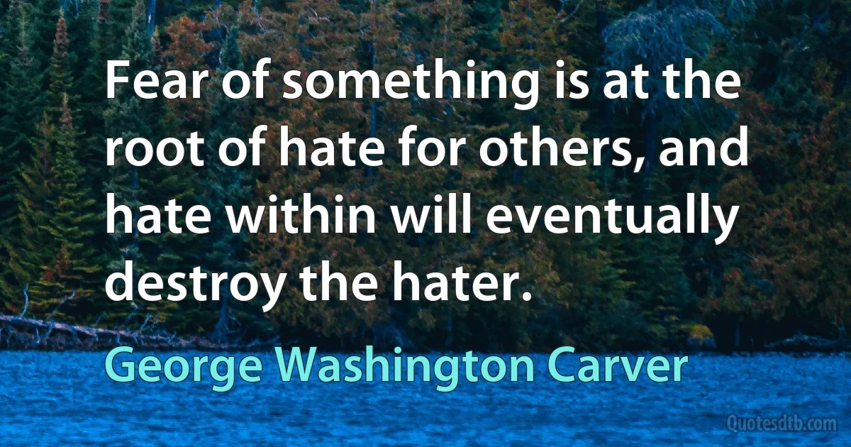 Fear of something is at the root of hate for others, and hate within will eventually destroy the hater. (George Washington Carver)