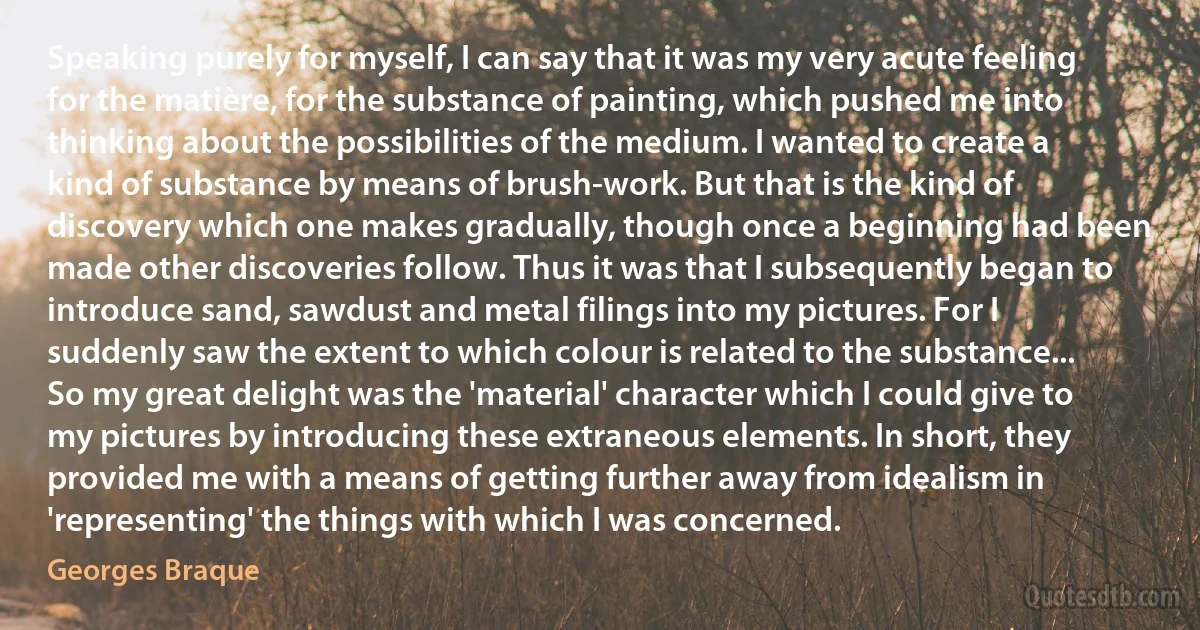 Speaking purely for myself, I can say that it was my very acute feeling for the matière, for the substance of painting, which pushed me into thinking about the possibilities of the medium. I wanted to create a kind of substance by means of brush-work. But that is the kind of discovery which one makes gradually, though once a beginning had been made other discoveries follow. Thus it was that I subsequently began to introduce sand, sawdust and metal filings into my pictures. For I suddenly saw the extent to which colour is related to the substance... So my great delight was the 'material' character which I could give to my pictures by introducing these extraneous elements. In short, they provided me with a means of getting further away from idealism in 'representing' the things with which I was concerned. (Georges Braque)