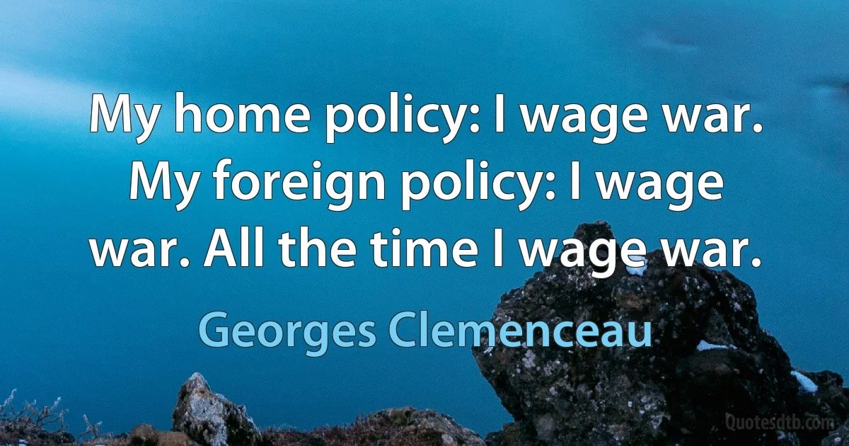 My home policy: I wage war. My foreign policy: I wage war. All the time I wage war. (Georges Clemenceau)