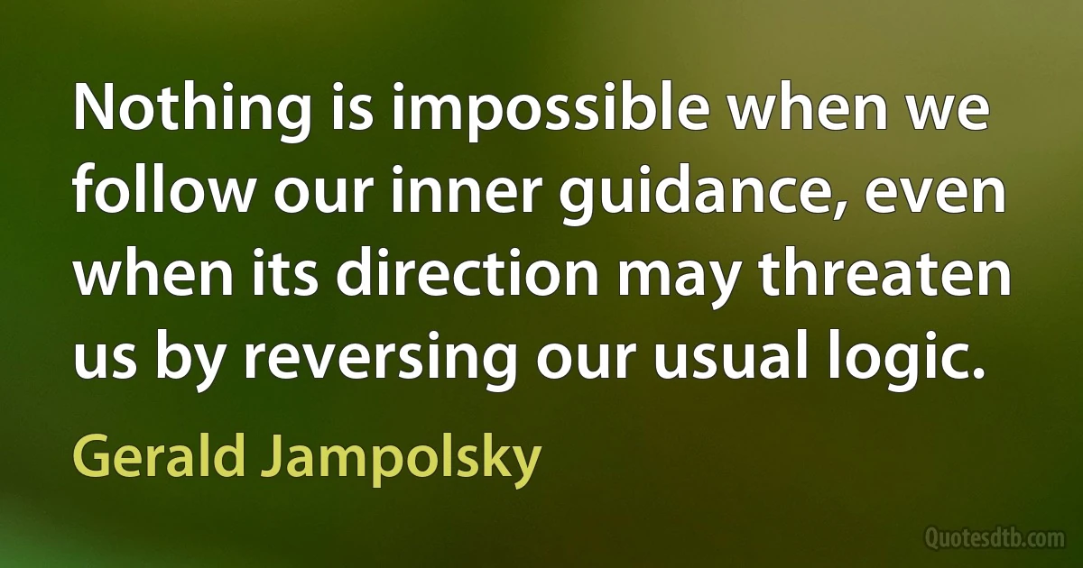 Nothing is impossible when we follow our inner guidance, even when its direction may threaten us by reversing our usual logic. (Gerald Jampolsky)