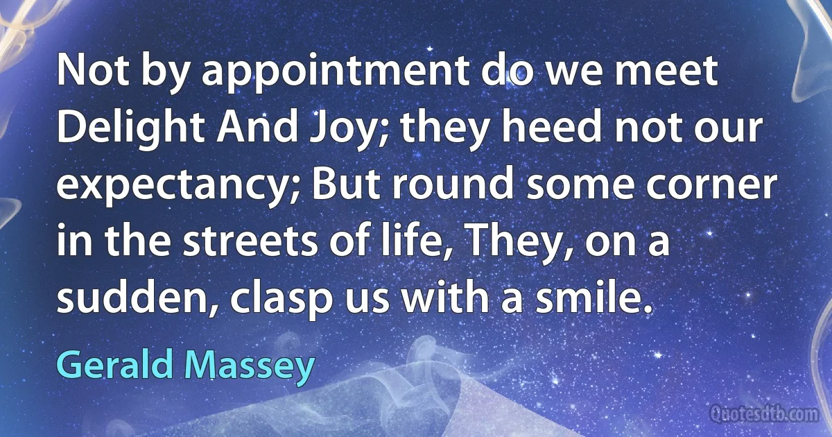 Not by appointment do we meet Delight And Joy; they heed not our expectancy; But round some corner in the streets of life, They, on a sudden, clasp us with a smile. (Gerald Massey)