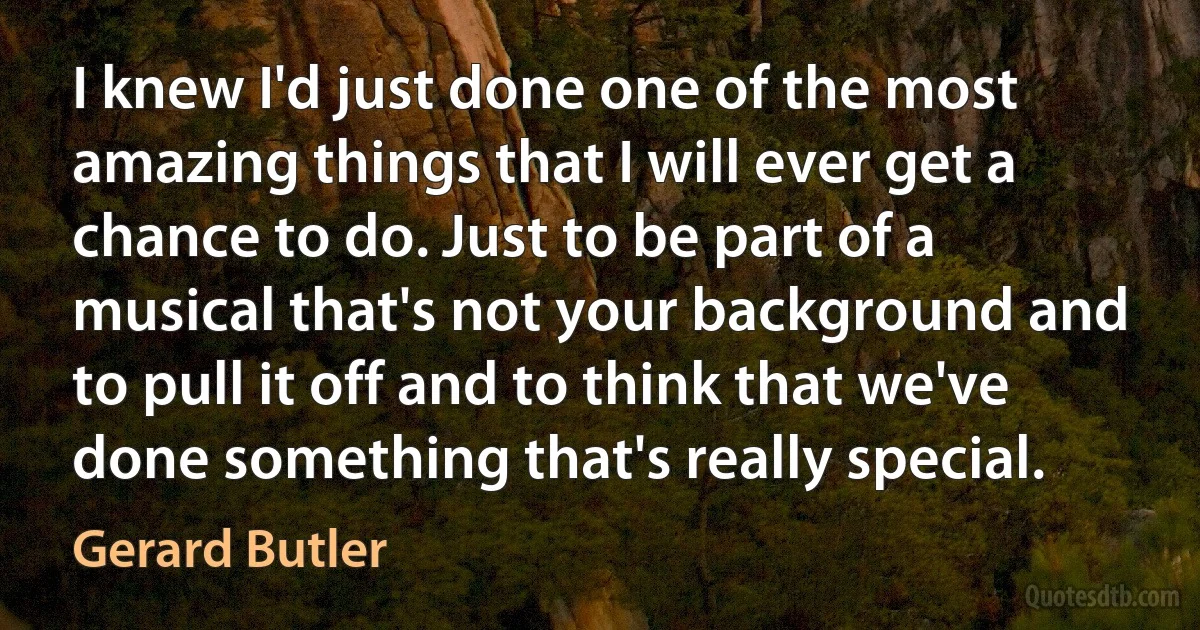 I knew I'd just done one of the most amazing things that I will ever get a chance to do. Just to be part of a musical that's not your background and to pull it off and to think that we've done something that's really special. (Gerard Butler)