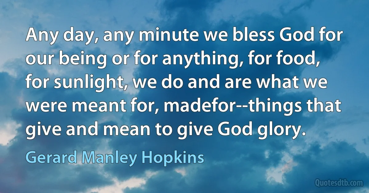 Any day, any minute we bless God for our being or for anything, for food, for sunlight, we do and are what we were meant for, madefor--things that give and mean to give God glory. (Gerard Manley Hopkins)