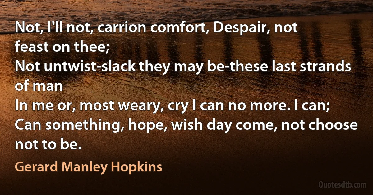 Not, I'll not, carrion comfort, Despair, not feast on thee;
Not untwist-slack they may be-these last strands of man
In me or, most weary, cry I can no more. I can;
Can something, hope, wish day come, not choose not to be. (Gerard Manley Hopkins)