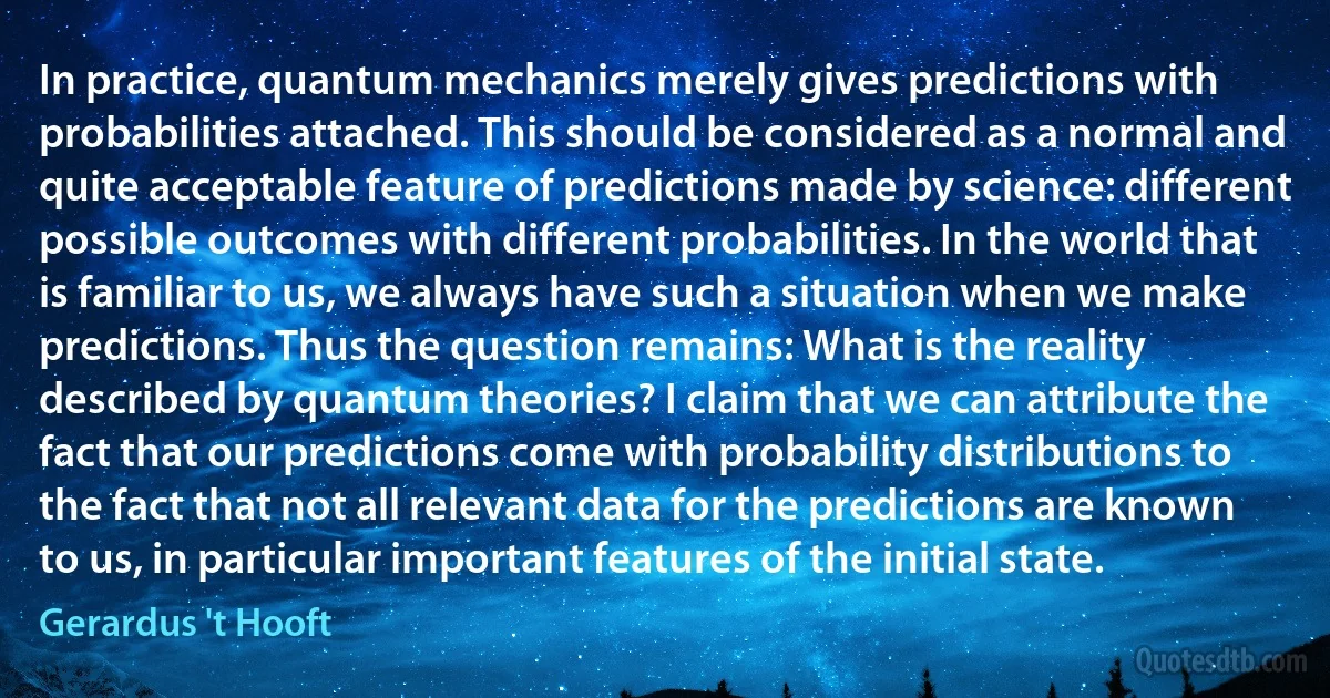 In practice, quantum mechanics merely gives predictions with probabilities attached. This should be considered as a normal and quite acceptable feature of predictions made by science: different possible outcomes with different probabilities. In the world that is familiar to us, we always have such a situation when we make predictions. Thus the question remains: What is the reality described by quantum theories? I claim that we can attribute the fact that our predictions come with probability distributions to the fact that not all relevant data for the predictions are known to us, in particular important features of the initial state. (Gerardus 't Hooft)