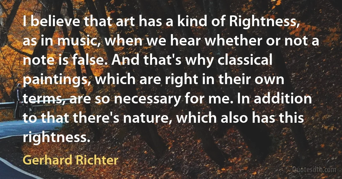 I believe that art has a kind of Rightness, as in music, when we hear whether or not a note is false. And that's why classical paintings, which are right in their own terms, are so necessary for me. In addition to that there's nature, which also has this rightness. (Gerhard Richter)