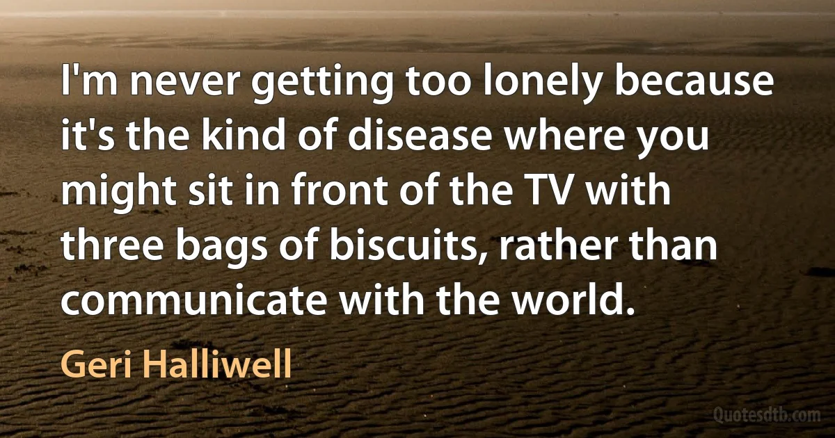 I'm never getting too lonely because it's the kind of disease where you might sit in front of the TV with three bags of biscuits, rather than communicate with the world. (Geri Halliwell)