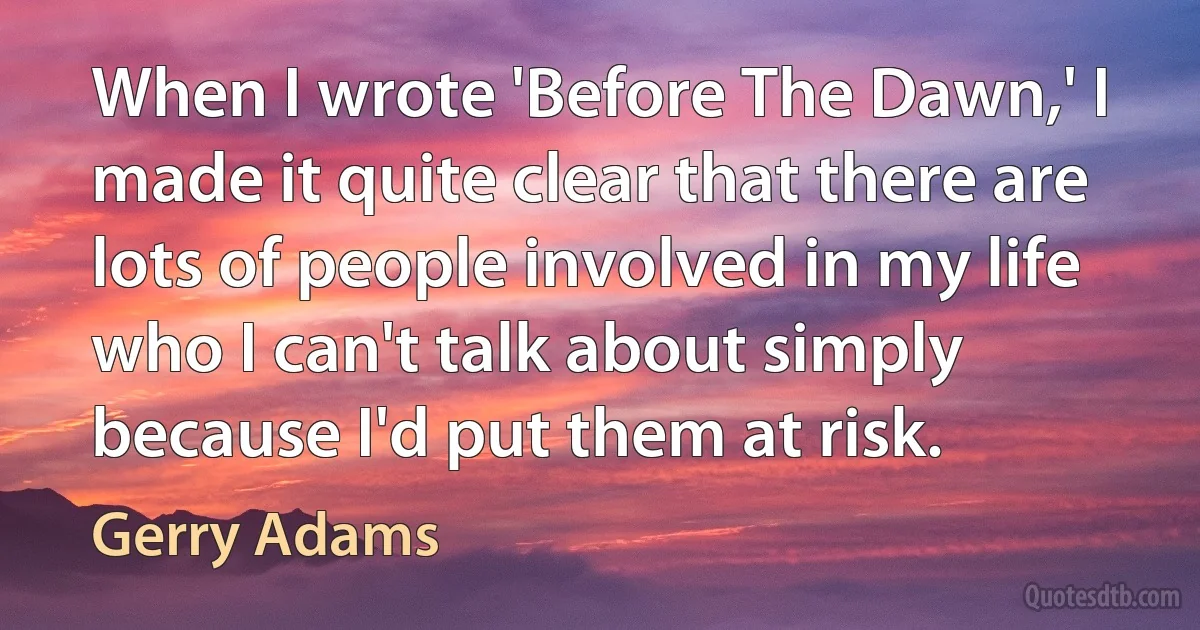 When I wrote 'Before The Dawn,' I made it quite clear that there are lots of people involved in my life who I can't talk about simply because I'd put them at risk. (Gerry Adams)