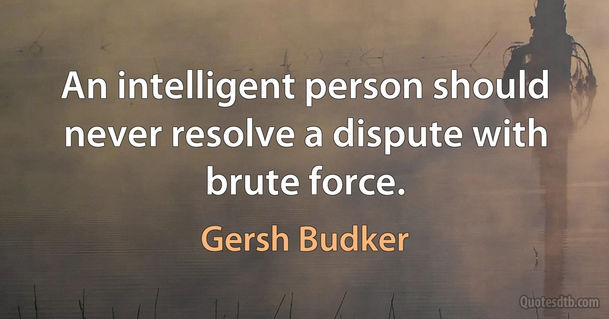 An intelligent person should never resolve a dispute with brute force. (Gersh Budker)