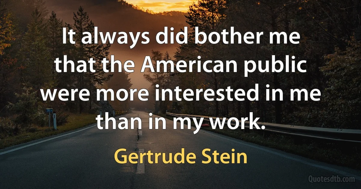 It always did bother me that the American public were more interested in me than in my work. (Gertrude Stein)