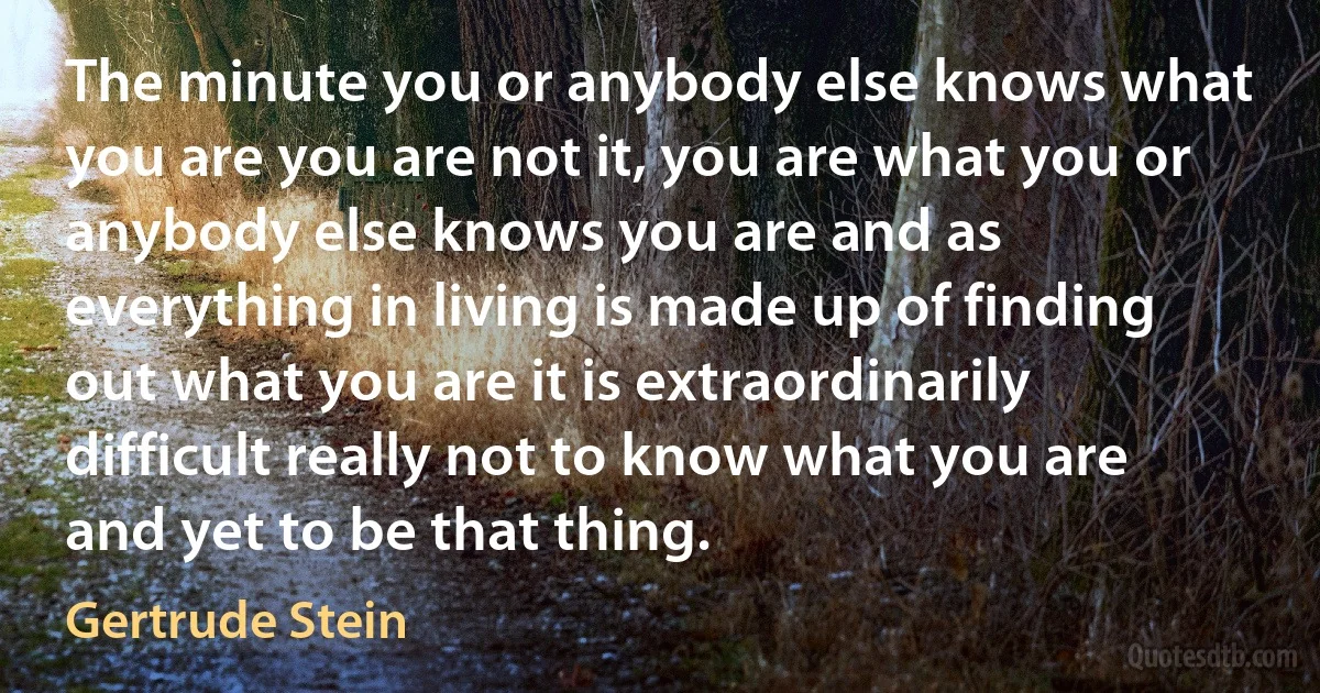 The minute you or anybody else knows what you are you are not it, you are what you or anybody else knows you are and as everything in living is made up of finding out what you are it is extraordinarily difficult really not to know what you are and yet to be that thing. (Gertrude Stein)