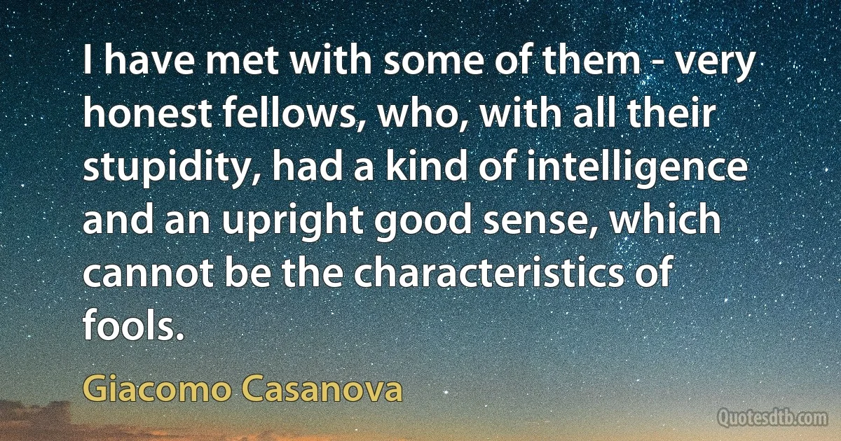 I have met with some of them - very honest fellows, who, with all their stupidity, had a kind of intelligence and an upright good sense, which cannot be the characteristics of fools. (Giacomo Casanova)