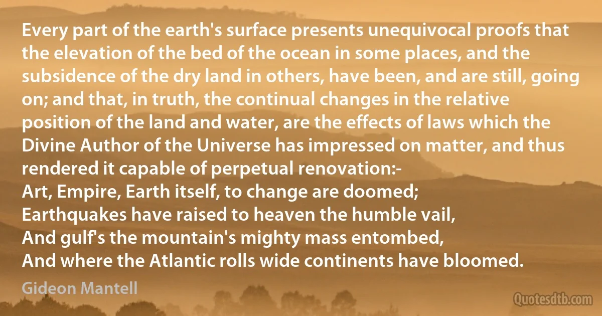 Every part of the earth's surface presents unequivocal proofs that the elevation of the bed of the ocean in some places, and the subsidence of the dry land in others, have been, and are still, going on; and that, in truth, the continual changes in the relative position of the land and water, are the effects of laws which the Divine Author of the Universe has impressed on matter, and thus rendered it capable of perpetual renovation:-
Art, Empire, Earth itself, to change are doomed;
Earthquakes have raised to heaven the humble vail,
And gulf's the mountain's mighty mass entombed,
And where the Atlantic rolls wide continents have bloomed. (Gideon Mantell)