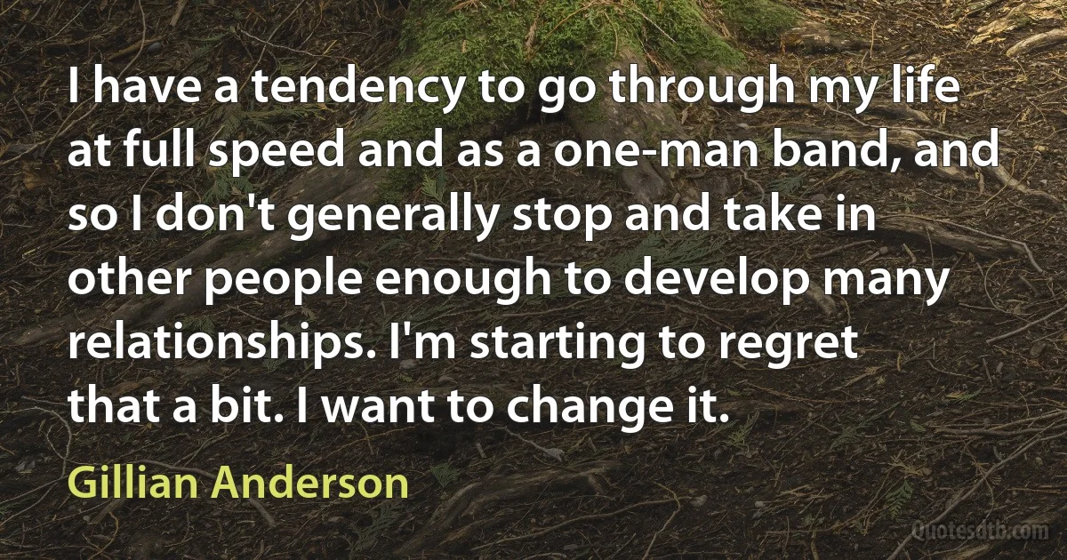 I have a tendency to go through my life at full speed and as a one-man band, and so I don't generally stop and take in other people enough to develop many relationships. I'm starting to regret that a bit. I want to change it. (Gillian Anderson)