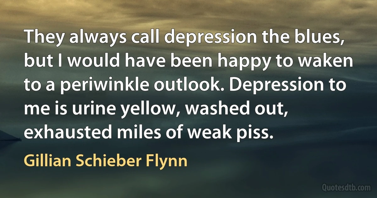 They always call depression the blues, but I would have been happy to waken to a periwinkle outlook. Depression to me is urine yellow, washed out, exhausted miles of weak piss. (Gillian Schieber Flynn)