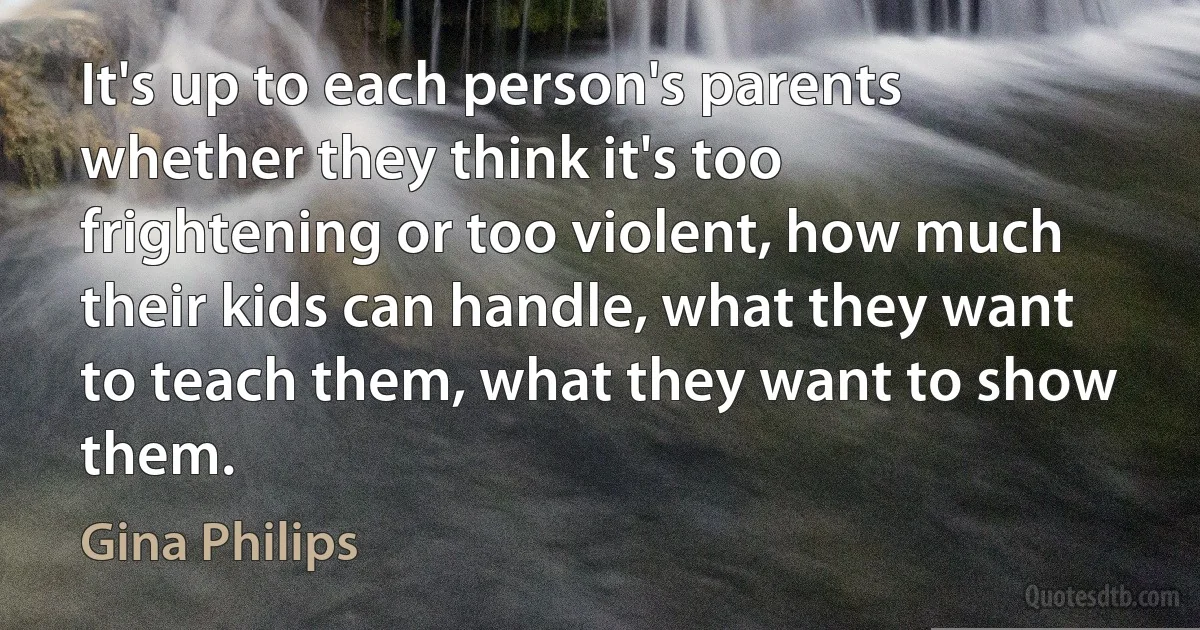 It's up to each person's parents whether they think it's too frightening or too violent, how much their kids can handle, what they want to teach them, what they want to show them. (Gina Philips)