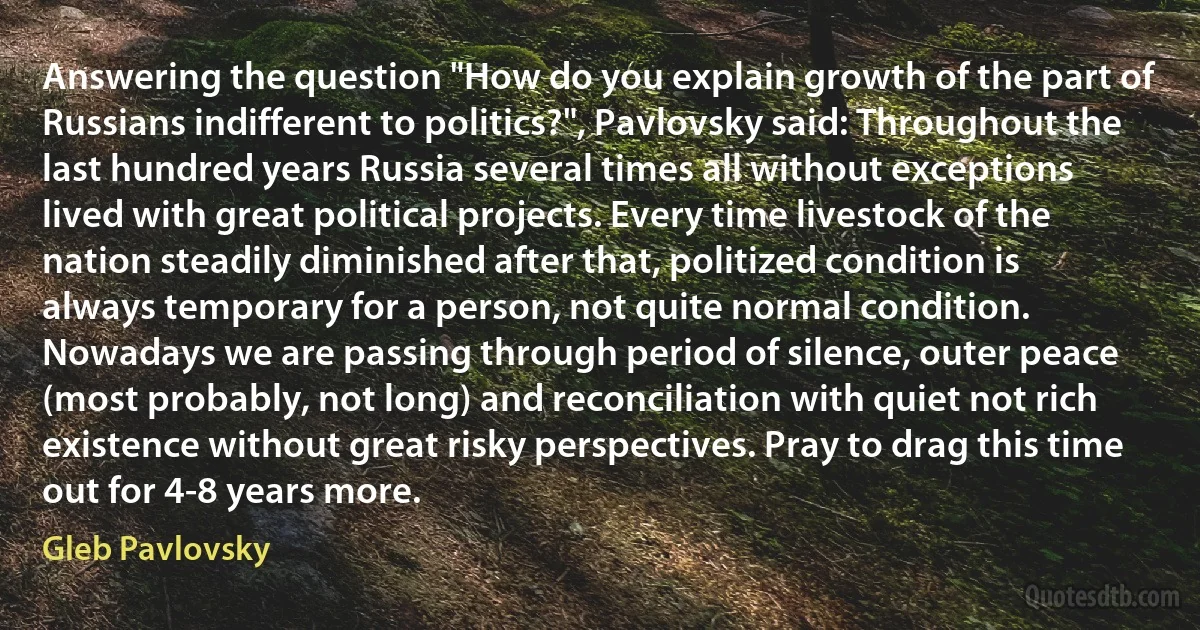 Answering the question "How do you explain growth of the part of Russians indifferent to politics?", Pavlovsky said: Throughout the last hundred years Russia several times all without exceptions lived with great political projects. Every time livestock of the nation steadily diminished after that, politized condition is always temporary for a person, not quite normal condition. Nowadays we are passing through period of silence, outer peace (most probably, not long) and reconciliation with quiet not rich existence without great risky perspectives. Pray to drag this time out for 4-8 years more. (Gleb Pavlovsky)