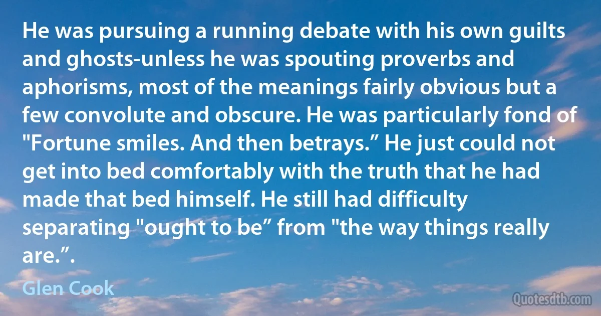 He was pursuing a running debate with his own guilts and ghosts-unless he was spouting proverbs and aphorisms, most of the meanings fairly obvious but a few convolute and obscure. He was particularly fond of "Fortune smiles. And then betrays.” He just could not get into bed comfortably with the truth that he had made that bed himself. He still had difficulty separating "ought to be” from "the way things really are.”. (Glen Cook)