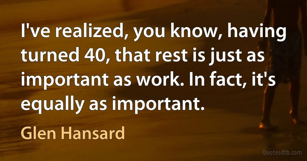 I've realized, you know, having turned 40, that rest is just as important as work. In fact, it's equally as important. (Glen Hansard)