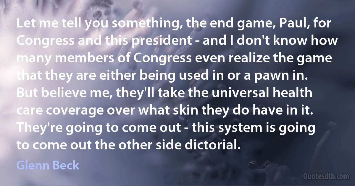 Let me tell you something, the end game, Paul, for Congress and this president - and I don't know how many members of Congress even realize the game that they are either being used in or a pawn in. But believe me, they'll take the universal health care coverage over what skin they do have in it. They're going to come out - this system is going to come out the other side dictorial. (Glenn Beck)