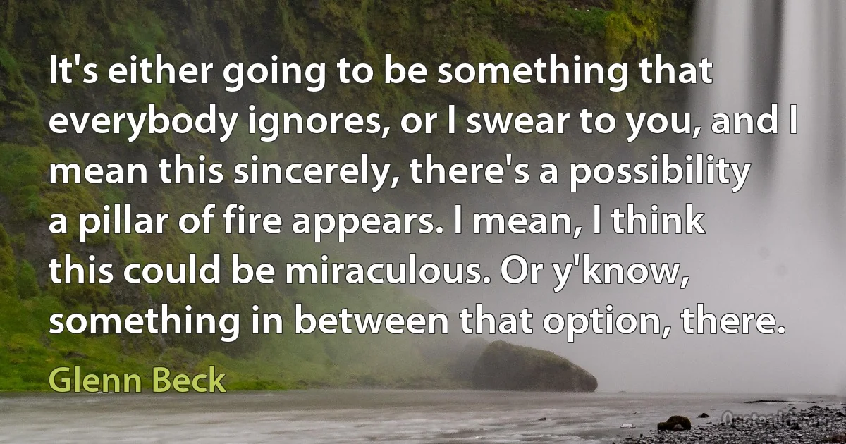 It's either going to be something that everybody ignores, or I swear to you, and I mean this sincerely, there's a possibility a pillar of fire appears. I mean, I think this could be miraculous. Or y'know, something in between that option, there. (Glenn Beck)