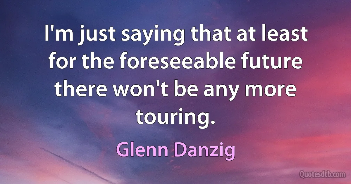 I'm just saying that at least for the foreseeable future there won't be any more touring. (Glenn Danzig)