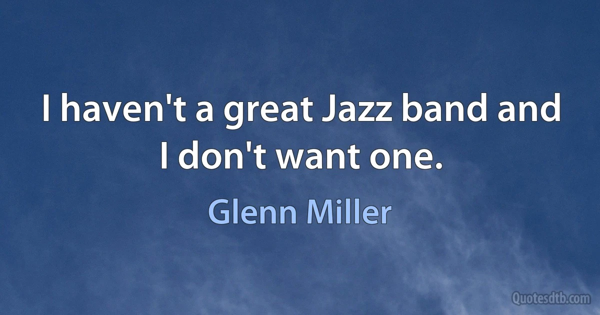 I haven't a great Jazz band and I don't want one. (Glenn Miller)