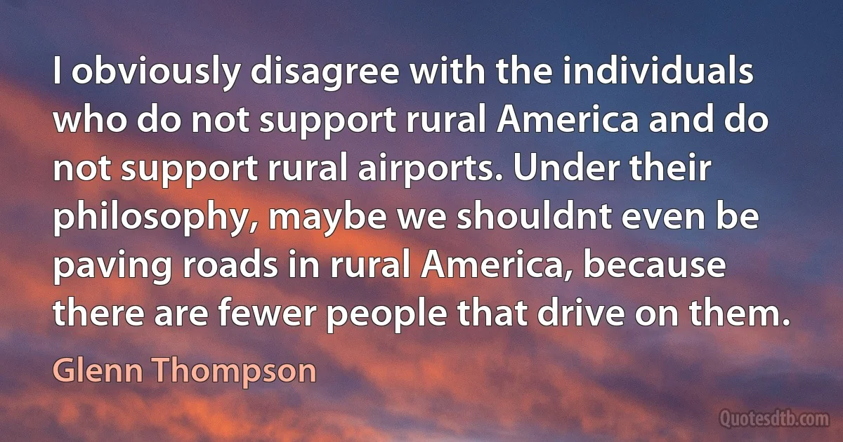 I obviously disagree with the individuals who do not support rural America and do not support rural airports. Under their philosophy, maybe we shouldnt even be paving roads in rural America, because there are fewer people that drive on them. (Glenn Thompson)