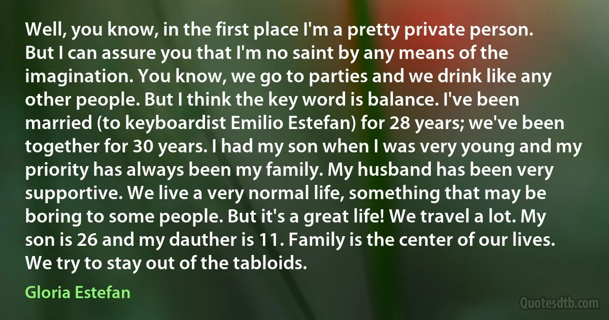Well, you know, in the first place I'm a pretty private person. But I can assure you that I'm no saint by any means of the imagination. You know, we go to parties and we drink like any other people. But I think the key word is balance. I've been married (to keyboardist Emilio Estefan) for 28 years; we've been together for 30 years. I had my son when I was very young and my priority has always been my family. My husband has been very supportive. We live a very normal life, something that may be boring to some people. But it's a great life! We travel a lot. My son is 26 and my dauther is 11. Family is the center of our lives. We try to stay out of the tabloids. (Gloria Estefan)