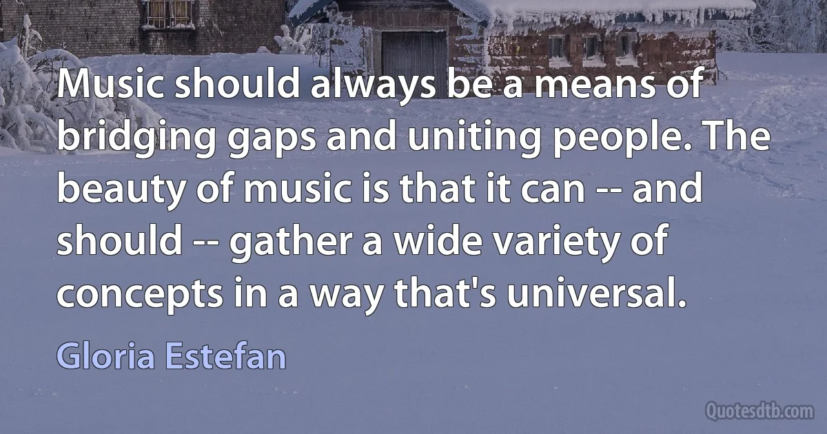 Music should always be a means of bridging gaps and uniting people. The beauty of music is that it can -- and should -- gather a wide variety of concepts in a way that's universal. (Gloria Estefan)