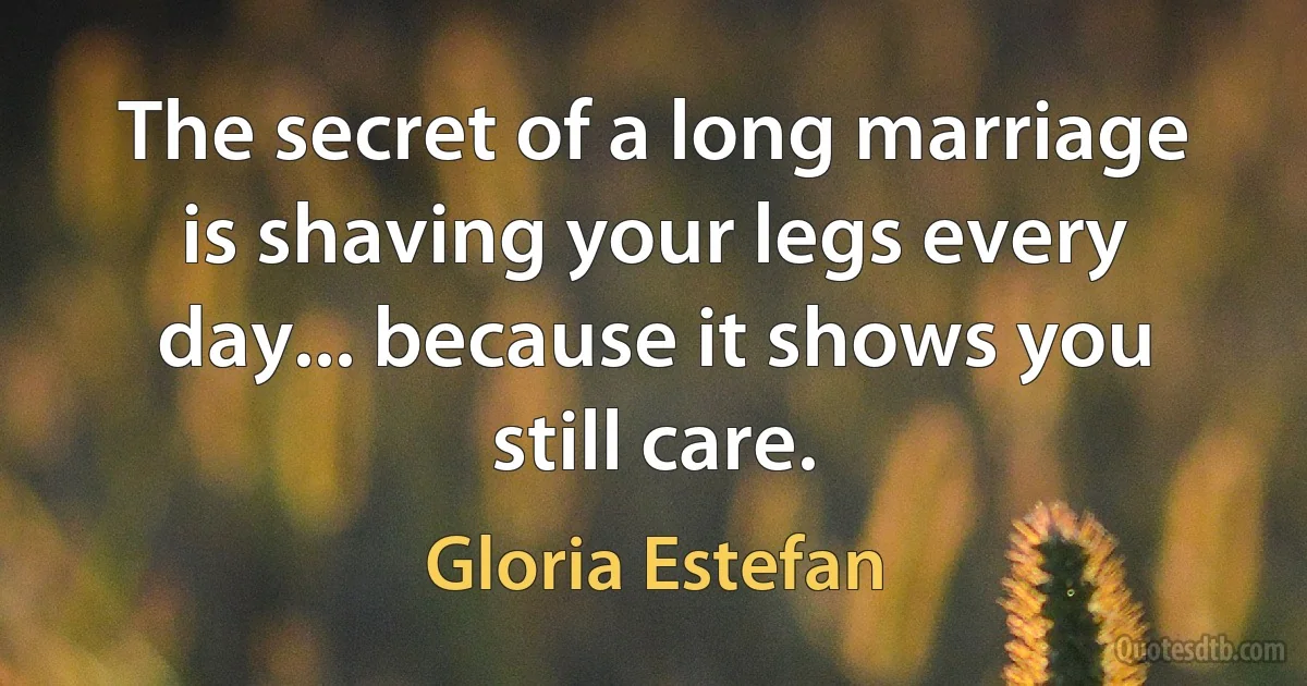 The secret of a long marriage is shaving your legs every day... because it shows you still care. (Gloria Estefan)