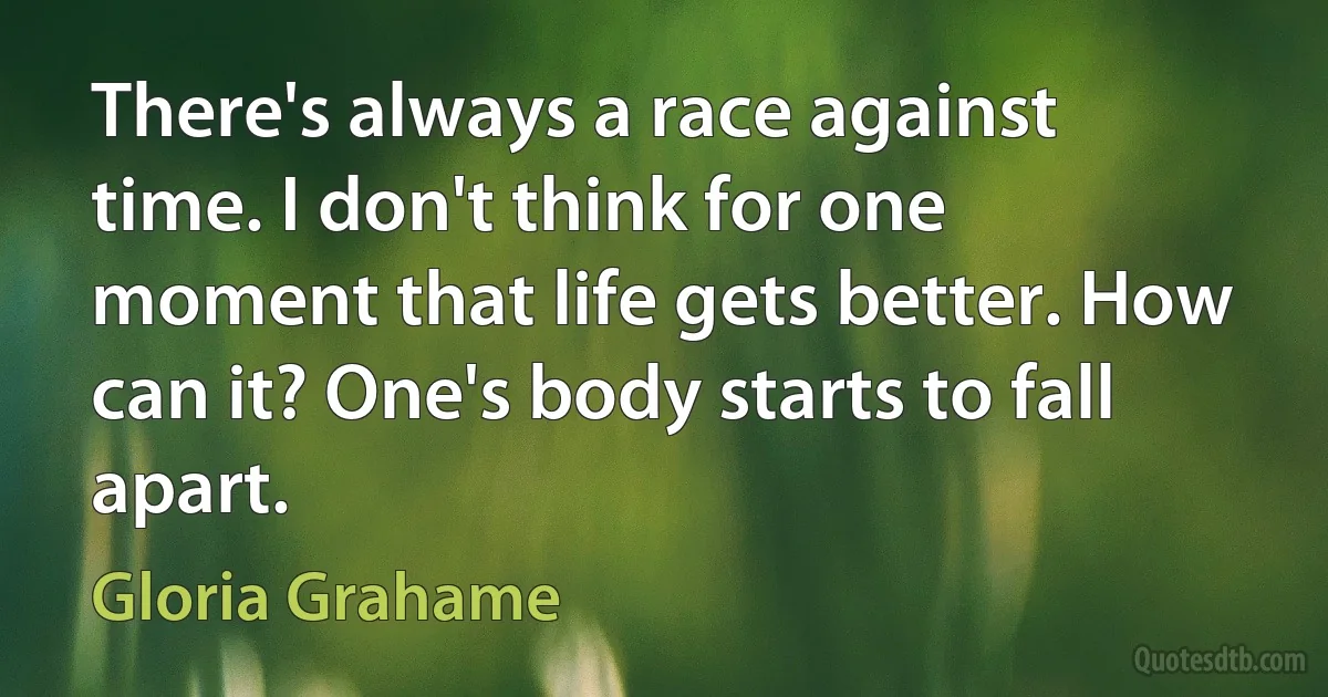 There's always a race against time. I don't think for one moment that life gets better. How can it? One's body starts to fall apart. (Gloria Grahame)