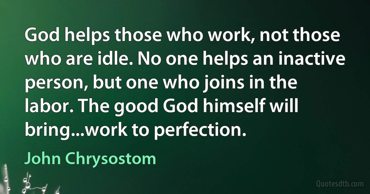 God helps those who work, not those who are idle. No one helps an inactive person, but one who joins in the labor. The good God himself will bring...work to perfection. (John Chrysostom)