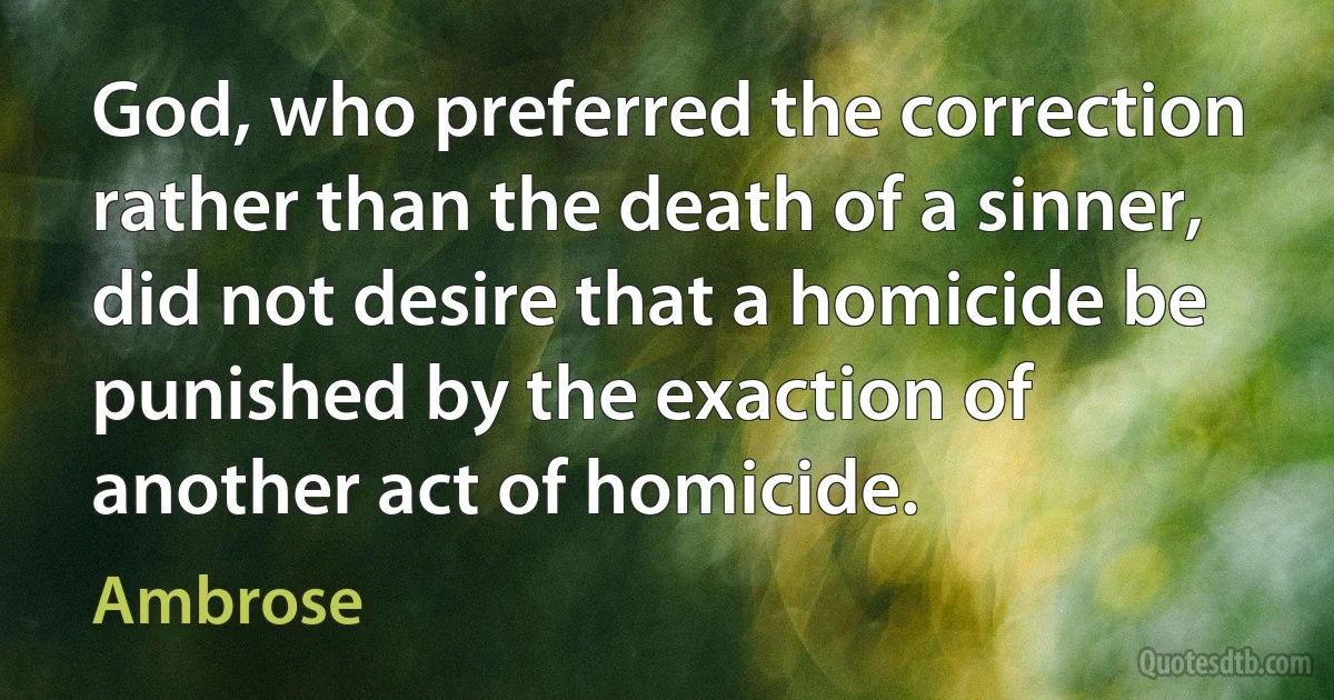 God, who preferred the correction rather than the death of a sinner, did not desire that a homicide be punished by the exaction of another act of homicide. (Ambrose)
